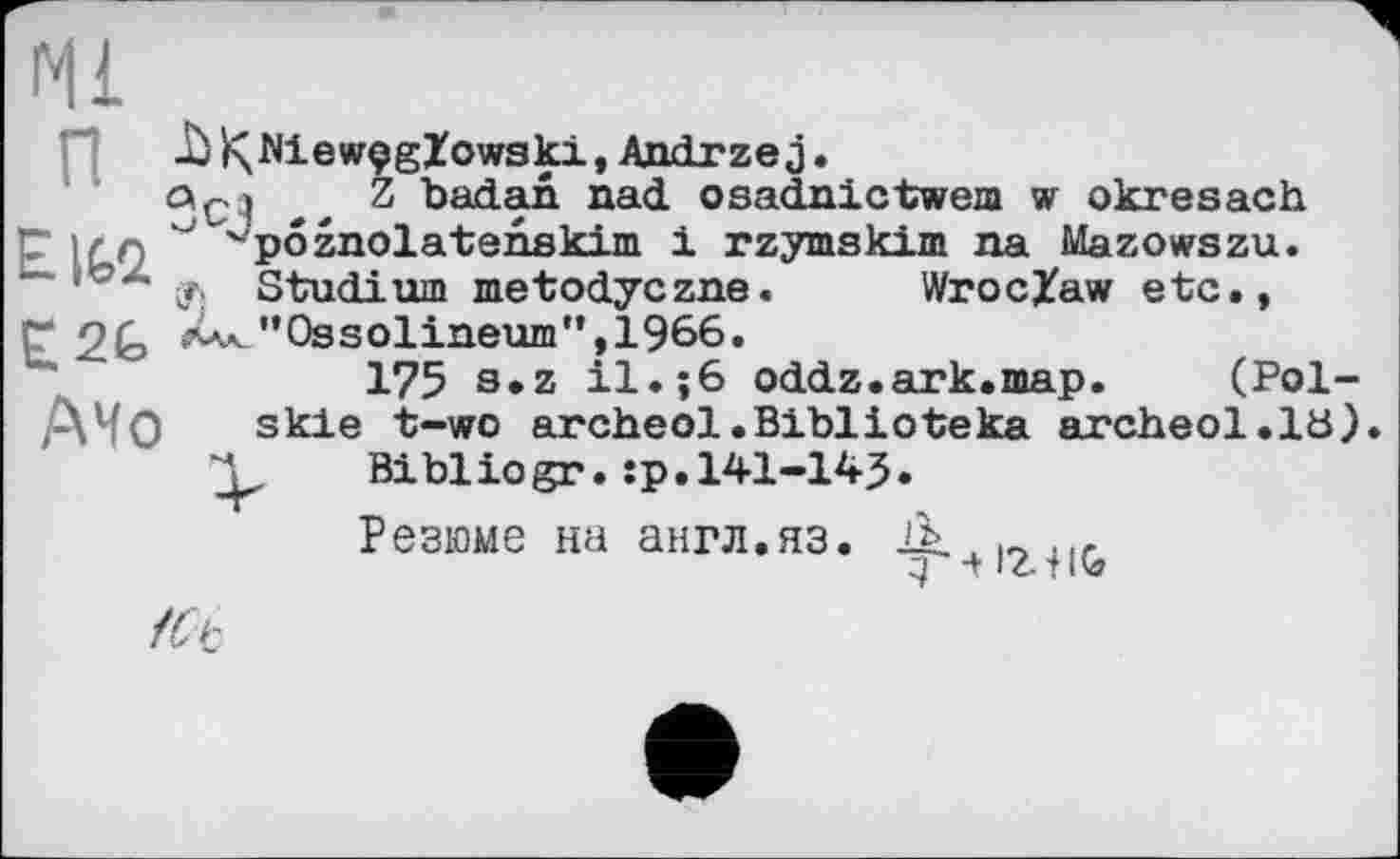 ﻿Ml
-ÜÇNiewçgZowski,Andrzej
Z badan nad osadnictwem w okresach 'pôznolatsnskim і rzymskim na Mazowszu. Ф Studium metodyczne. Wroclaw etc.,
EIG2. ____________
Г 2G >^"Ôssolineum”,Ï966
175 s»z il.; 6 oddz.ark.map. (Pol-Mo skie t-wo archeol.Biblioteka archeol.lü) Bibliogr. :p.141-145.
Резюме на англ.яз.
З •+ IZ-1 l<đ
/Ct